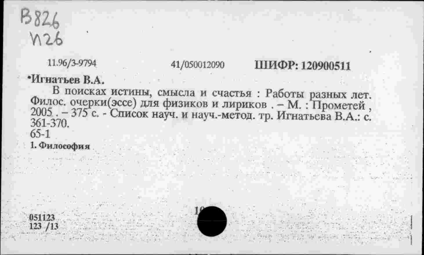 ﻿11.96/3-9794	41/050012090 ШИФР: 120900511
•Игнатьев В.А.
В поисках истины, смысла и счастья : Работы разных лет. ^ерки(эссе) для физиков и лириков . — М. : Прометей , ЧА1 470 3'5 с‘' Список науч, и науч.-метод. тр. Игнатьева В.А.: с. 65-1
1. Философия